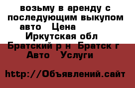 возьму в аренду с последующим выкупом авто › Цена ­ 1 000 - Иркутская обл., Братский р-н, Братск г. Авто » Услуги   